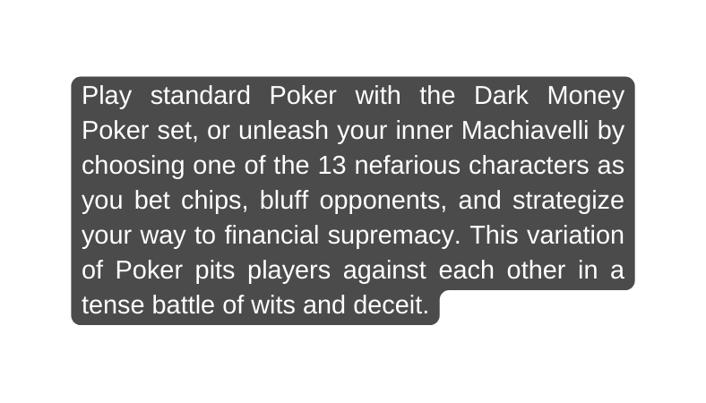 Play standard Poker with the Dark Money Poker set or unleash your inner Machiavelli by choosing one of the 13 nefarious characters as you bet chips bluff opponents and strategize your way to financial supremacy This variation of Poker pits players against each other in a tense battle of wits and deceit